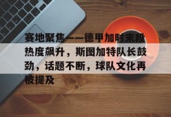 开云app下载-关于赛地聚焦——德甲加时末段热度飙升，斯图加特队长鼓劲，话题不断，球队文化再被提及的信息